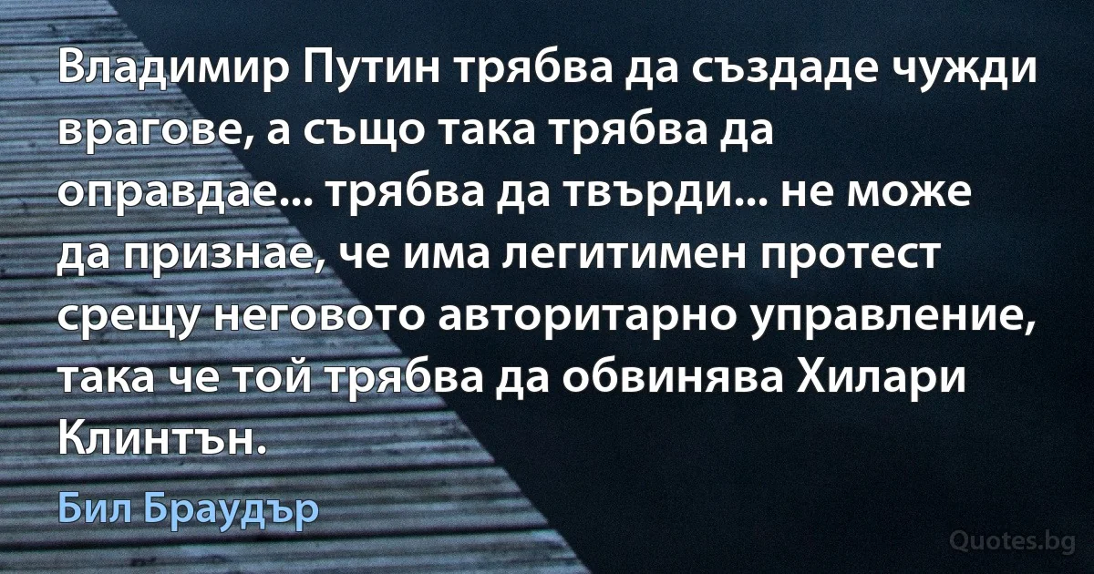 Владимир Путин трябва да създаде чужди врагове, а също така трябва да оправдае... трябва да твърди... не може да признае, че има легитимен протест срещу неговото авторитарно управление, така че той трябва да обвинява Хилари Клинтън. (Бил Браудър)