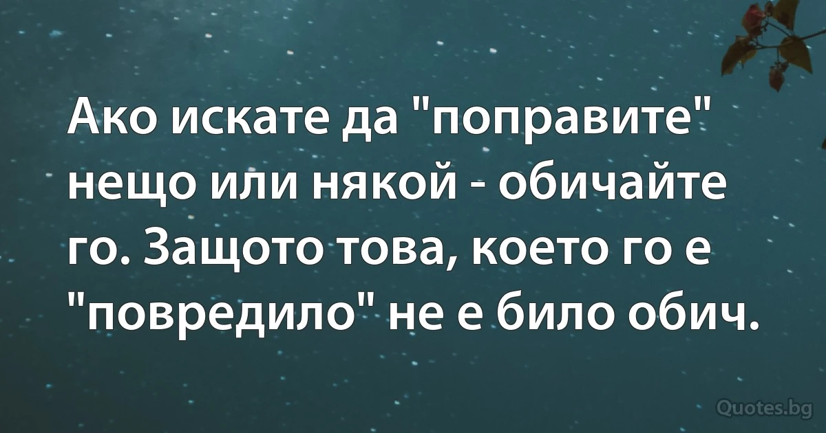 Ако искате да "поправите" нещо или някой - обичайте го. Защото това, което го е "повредило" не е било обич. (INZ BG)