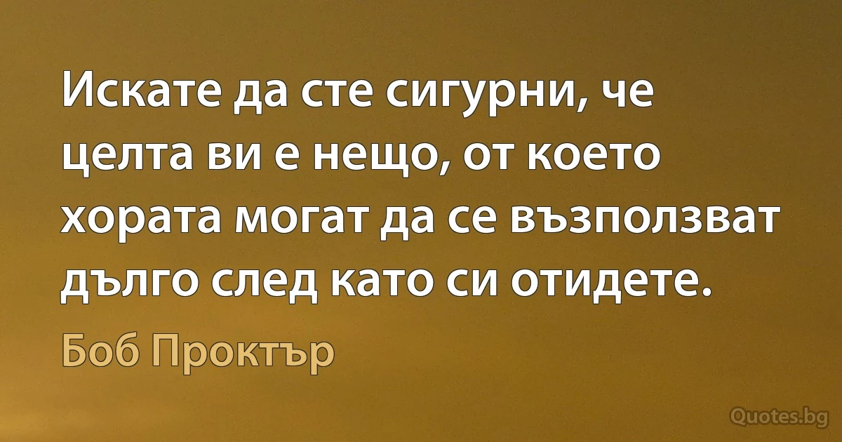 Искате да сте сигурни, че целта ви е нещо, от което хората могат да се възползват дълго след като си отидете. (Боб Проктър)