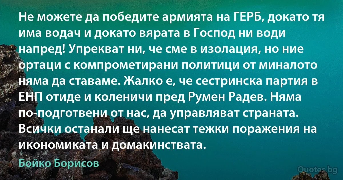 Не можете да победите армията на ГЕРБ, докато тя има водач и докато вярата в Господ ни води напред! Упрекват ни, че сме в изолация, но ние ортаци с компрометирани политици от миналото няма да ставаме. Жалко е, че сестринска партия в ЕНП отиде и коленичи пред Румен Радев. Няма по-подготвени от нас, да управляват страната. Всички останали ще нанесат тежки поражения на икономиката и домакинствата. (Бойко Борисов)