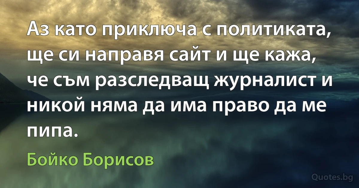 Аз като приключа с политиката, ще си направя сайт и ще кажа, че съм разследващ журналист и никой няма да има право да ме пипа. (Бойко Борисов)