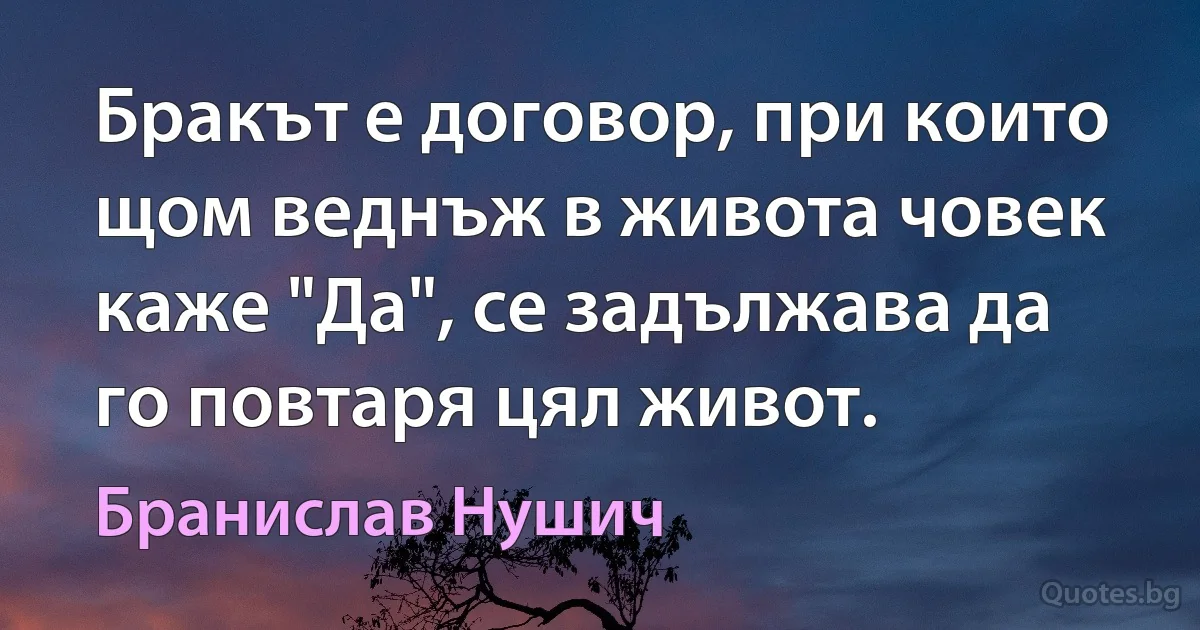 Бракът е договор, при които щом веднъж в живота човек каже "Да", се задължава да го повтаря цял живот. (Бранислав Нушич)