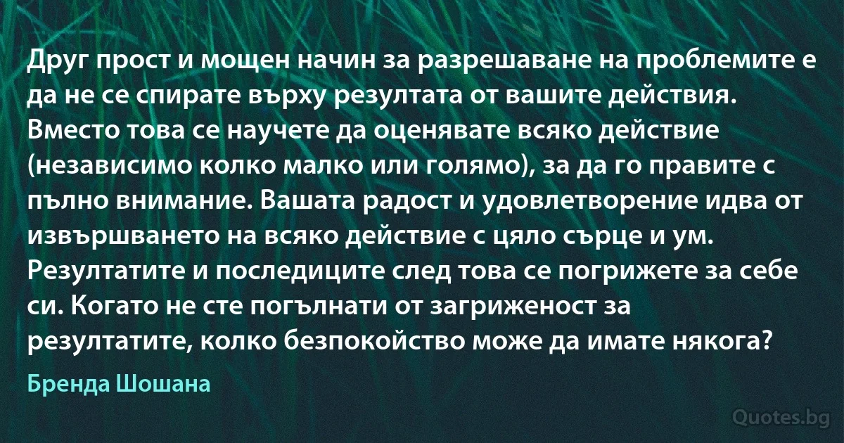 Друг прост и мощен начин за разрешаване на проблемите е да не се спирате върху резултата от вашите действия. Вместо това се научете да оценявате всяко действие (независимо колко малко или голямо), за да го правите с пълно внимание. Вашата радост и удовлетворение идва от извършването на всяко действие с цяло сърце и ум. Резултатите и последиците след това се погрижете за себе си. Когато не сте погълнати от загриженост за резултатите, колко безпокойство може да имате някога? (Бренда Шошана)