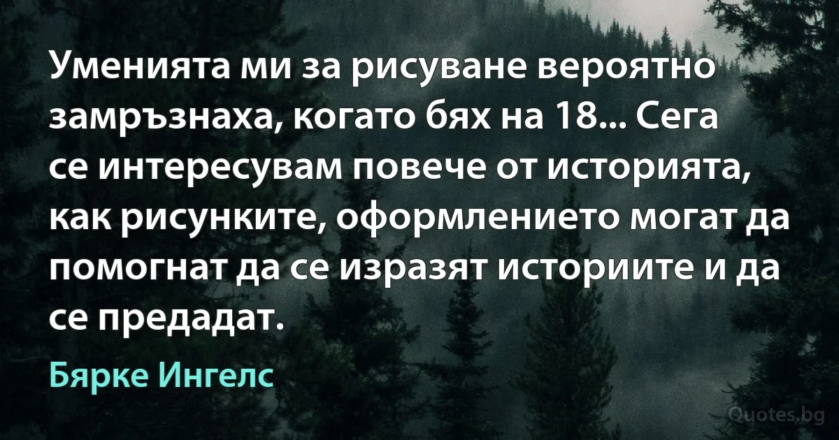 Уменията ми за рисуване вероятно замръзнаха, когато бях на 18... Сега се интересувам повече от историята, как рисунките, оформлението могат да помогнат да се изразят историите и да се предадат. (Бярке Ингелс)