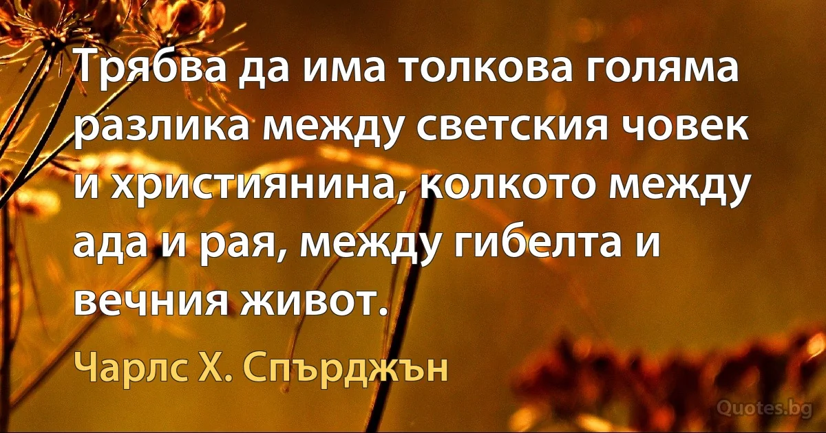 Трябва да има толкова голяма разлика между светския човек и християнина, колкото между ада и рая, между гибелта и вечния живот. (Чарлс Х. Спърджън)