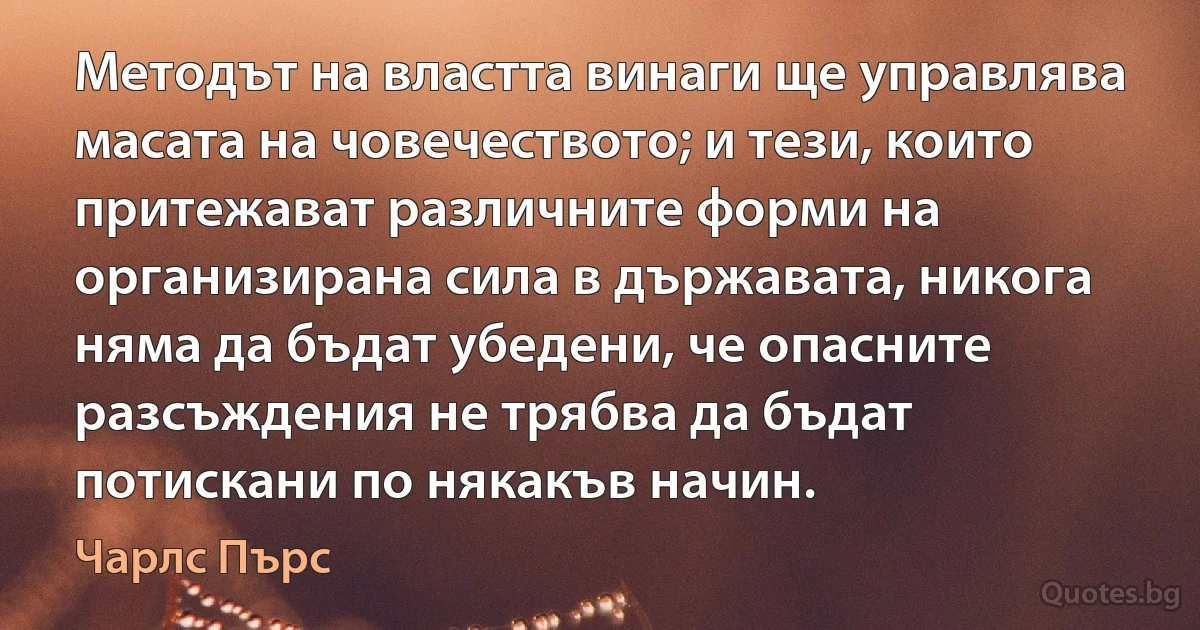 Методът на властта винаги ще управлява масата на човечеството; и тези, които притежават различните форми на организирана сила в държавата, никога няма да бъдат убедени, че опасните разсъждения не трябва да бъдат потискани по някакъв начин. (Чарлс Пърс)