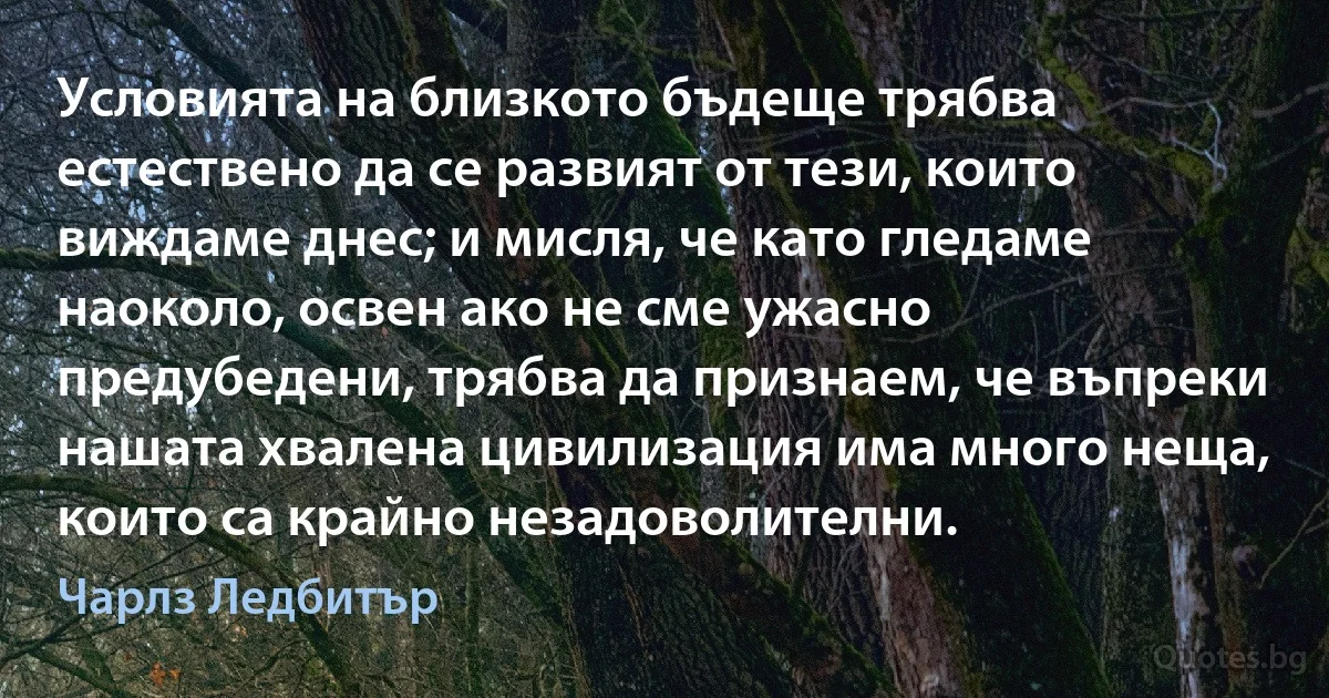 Условията на близкото бъдеще трябва естествено да се развият от тези, които виждаме днес; и мисля, че като гледаме наоколо, освен ако не сме ужасно предубедени, трябва да признаем, че въпреки нашата хвалена цивилизация има много неща, които са крайно незадоволителни. (Чарлз Ледбитър)