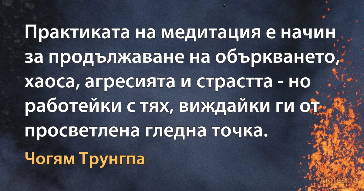 Практиката на медитация е начин за продължаване на объркването, хаоса, агресията и страстта - но работейки с тях, виждайки ги от просветлена гледна точка. (Чогям Трунгпа)