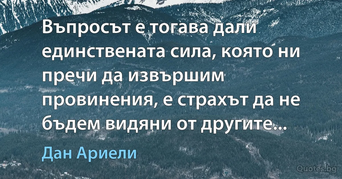 Въпросът е тогава дали единствената сила, която ни пречи да извършим провинения, е страхът да не бъдем видяни от другите... (Дан Ариели)