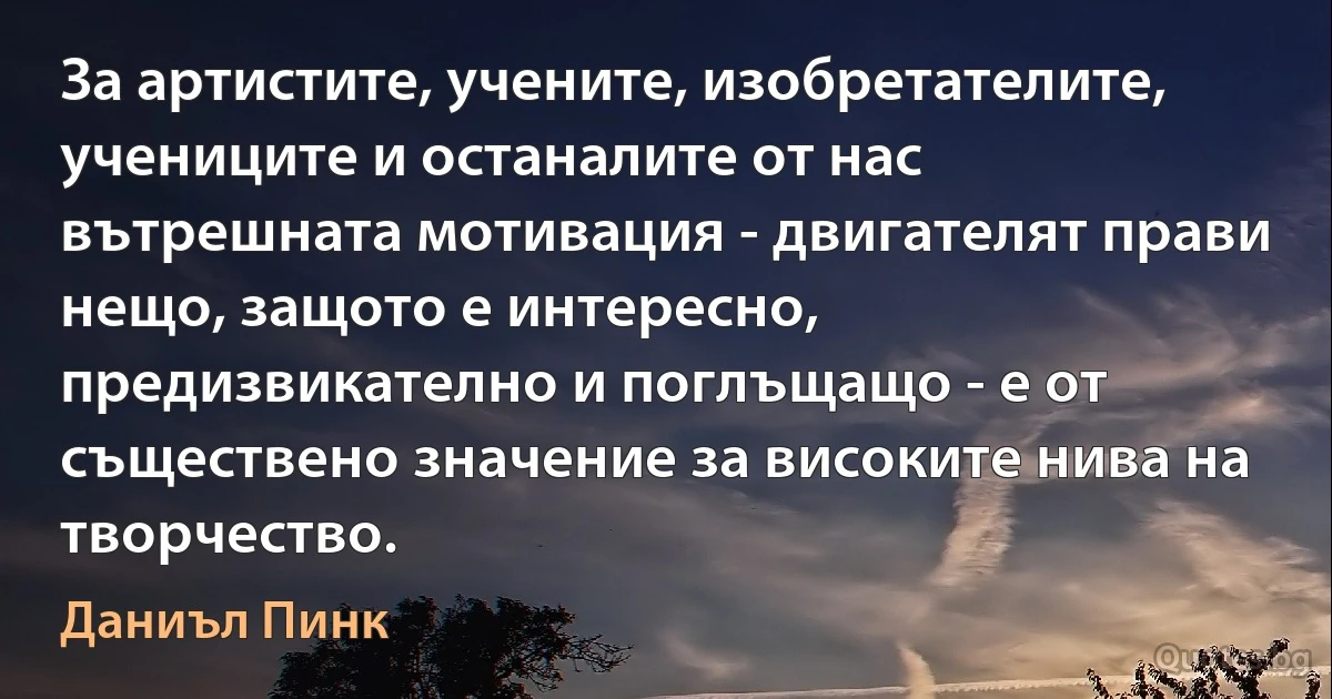 За артистите, учените, изобретателите, учениците и останалите от нас вътрешната мотивация - двигателят прави нещо, защото е интересно, предизвикателно и поглъщащо - е от съществено значение за високите нива на творчество. (Даниъл Пинк)