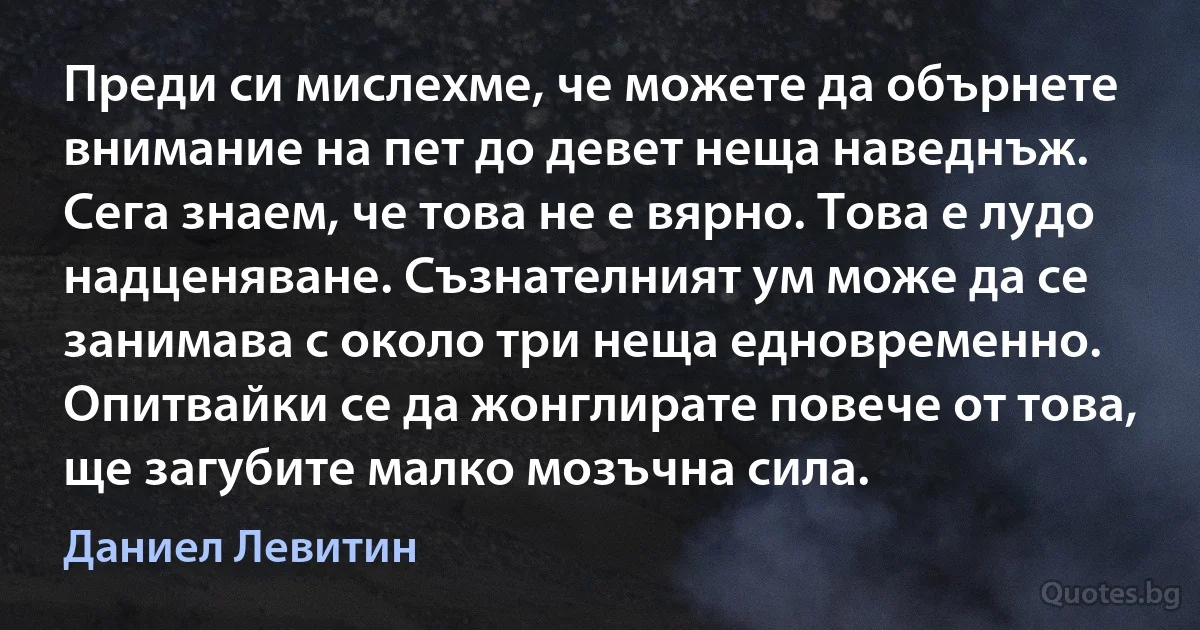 Преди си мислехме, че можете да обърнете внимание на пет до девет неща наведнъж. Сега знаем, че това не е вярно. Това е лудо надценяване. Съзнателният ум може да се занимава с около три неща едновременно. Опитвайки се да жонглирате повече от това, ще загубите малко мозъчна сила. (Даниел Левитин)