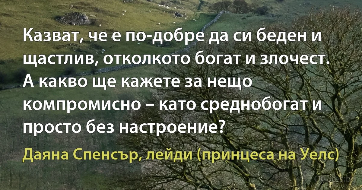 Казват, че е по-добре да си беден и щастлив, отколкото богат и злочест. А какво ще кажете за нещо компромисно – като среднобогат и просто без настроение? (Даяна Спенсър, лейди (принцеса на Уелс))