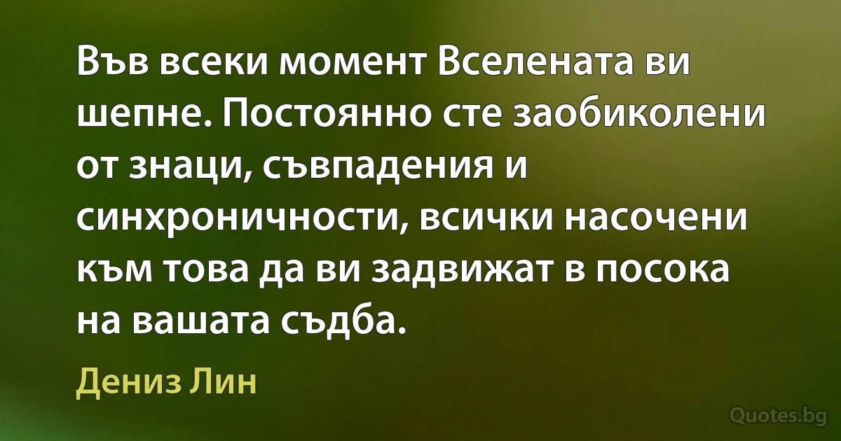 Във всеки момент Вселената ви шепне. Постоянно сте заобиколени от знаци, съвпадения и синхроничности, всички насочени към това да ви задвижат в посока на вашата съдба. (Дениз Лин)