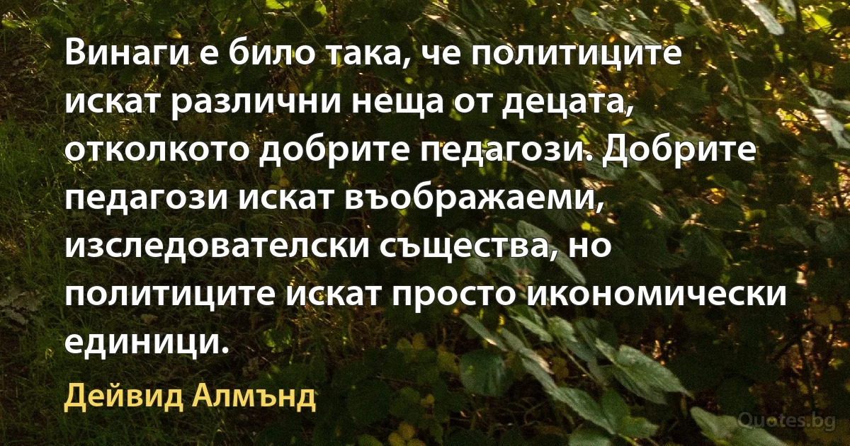 Винаги е било така, че политиците искат различни неща от децата, отколкото добрите педагози. Добрите педагози искат въображаеми, изследователски същества, но политиците искат просто икономически единици. (Дейвид Алмънд)