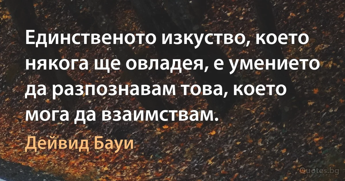 Единственото изкуство, което някога ще овладея, е умението да разпознавам това, което мога да взаимствам. (Дейвид Бауи)