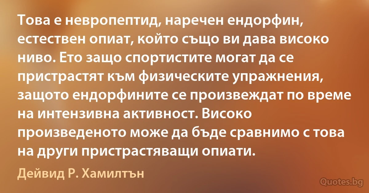 Това е невропептид, наречен ендорфин, естествен опиат, който също ви дава високо ниво. Ето защо спортистите могат да се пристрастят към физическите упражнения, защото ендорфините се произвеждат по време на интензивна активност. Високо произведеното може да бъде сравнимо с това на други пристрастяващи опиати. (Дейвид Р. Хамилтън)