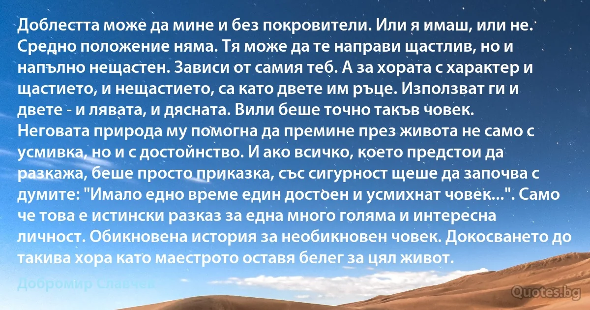 Доблестта може да мине и без покровители. Или я имаш, или не. Средно положение няма. Тя може да те направи щастлив, но и напълно нещастен. Зависи от самия теб. А за хората с характер и щастието, и нещастието, са като двете им ръце. Използват ги и двете - и лявата, и дясната. Вили беше точно такъв човек. Неговата природа му помогна да премине през живота не само с усмивка, но и с достойнство. И ако всичко, което предстои да разкажа, беше просто приказка, със сигурност щеше да започва с думите: "Имало едно време един достоен и усмихнат човек...". Само че това е истински разказ за една много голяма и интересна личност. Обикновена история за необикновен човек. Докосването до такива хора като маестрото оставя белег за цял живот. (Добромир Славчев)