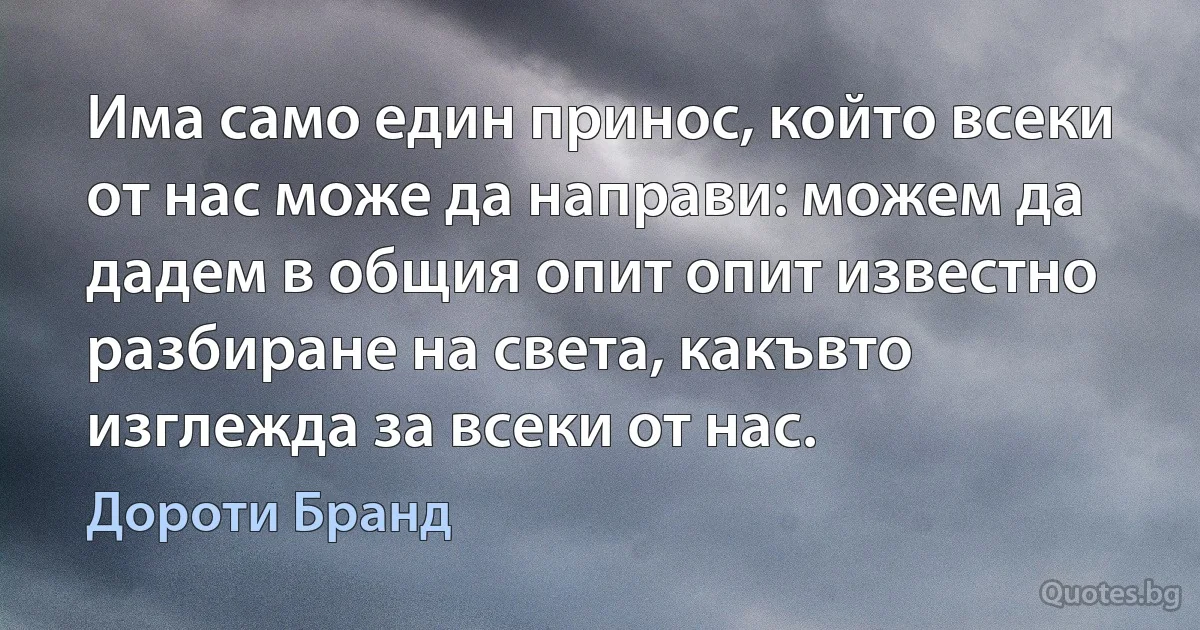 Има само един принос, който всеки от нас може да направи: можем да дадем в общия опит опит известно разбиране на света, какъвто изглежда за всеки от нас. (Дороти Бранд)