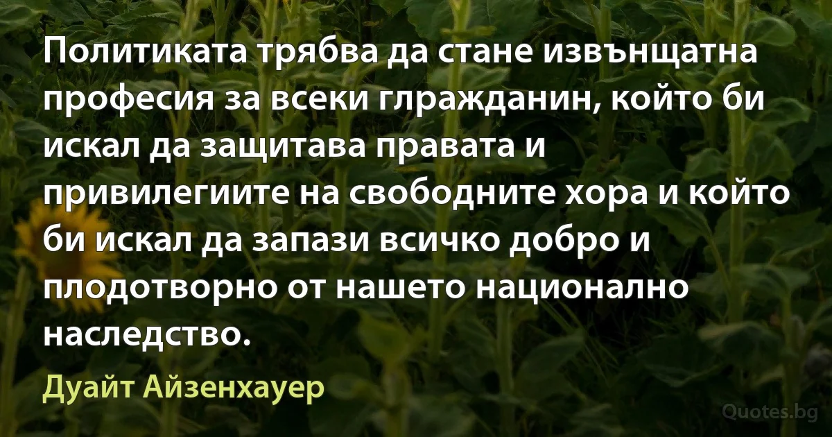 Политиката трябва да стане извънщатна професия за всеки глражданин, който би искал да защитава правата и привилегиите на свободните хора и който би искал да запази всичко добро и плодотворно от нашето национално наследство. (Дуайт Айзенхауер)