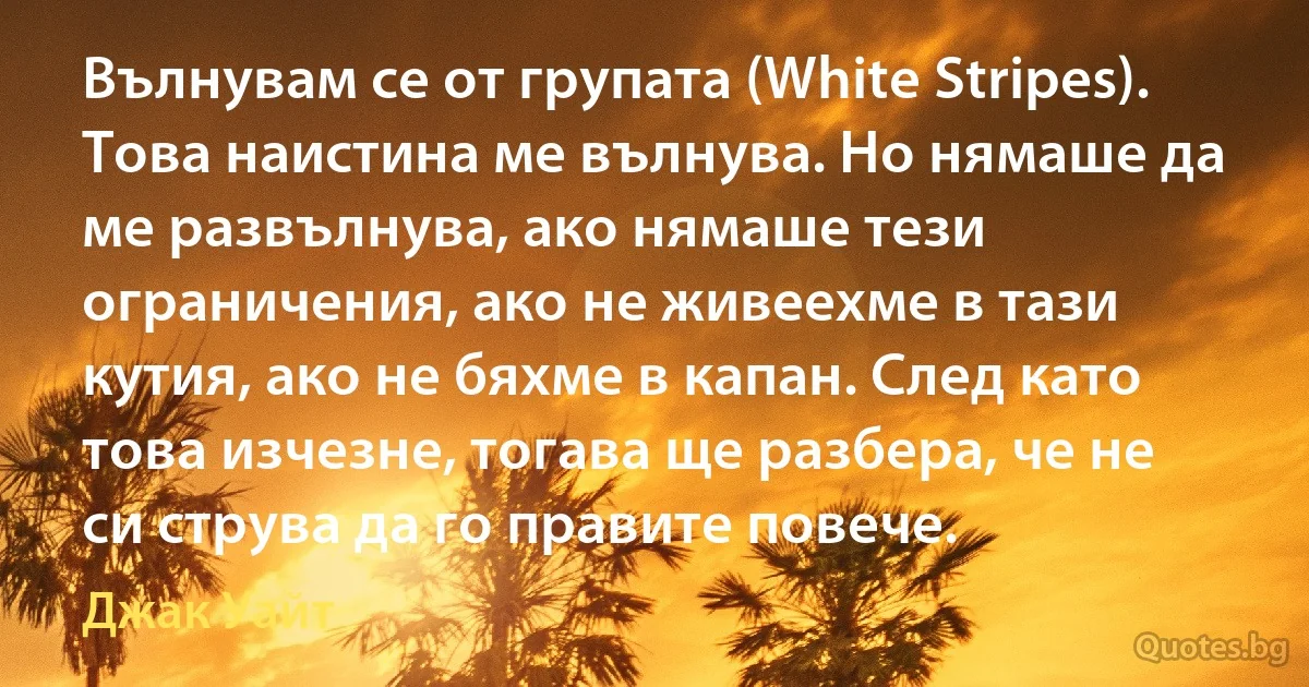 Вълнувам се от групата (White Stripes). Това наистина ме вълнува. Но нямаше да ме развълнува, ако нямаше тези ограничения, ако не живеехме в тази кутия, ако не бяхме в капан. След като това изчезне, тогава ще разбера, че не си струва да го правите повече. (Джак Уайт)