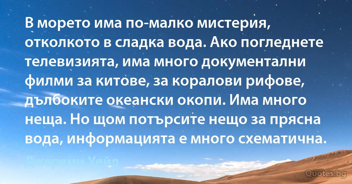 В морето има по-малко мистерия, отколкото в сладка вода. Ако погледнете телевизията, има много документални филми за китове, за коралови рифове, дълбоките океански окопи. Има много неща. Но щом потърсите нещо за прясна вода, информацията е много схематична. (Джереми Уейд)