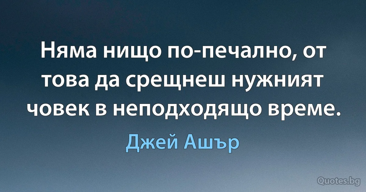 Няма нищо по-печално, от това да срещнеш нужният човек в неподходящо време. (Джей Ашър)