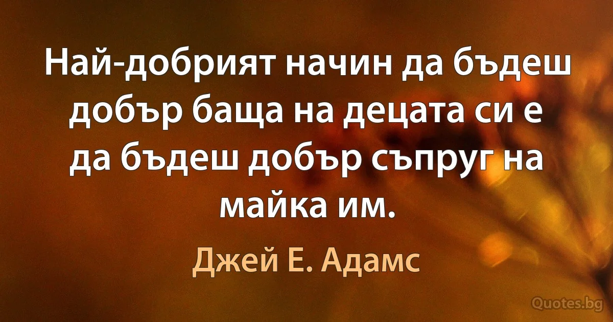 Най-добрият начин да бъдеш добър баща на децата си е да бъдеш добър съпруг на майка им. (Джей Е. Адамс)