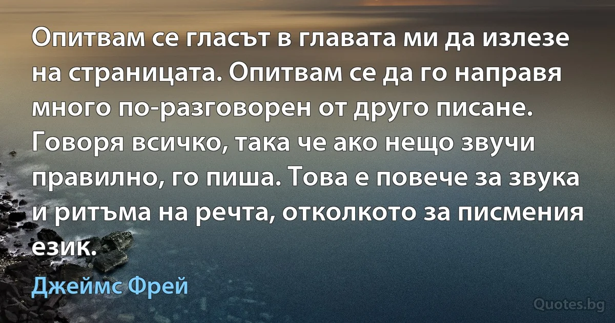 Опитвам се гласът в главата ми да излезе на страницата. Опитвам се да го направя много по-разговорен от друго писане. Говоря всичко, така че ако нещо звучи правилно, го пиша. Това е повече за звука и ритъма на речта, отколкото за писмения език. (Джеймс Фрей)