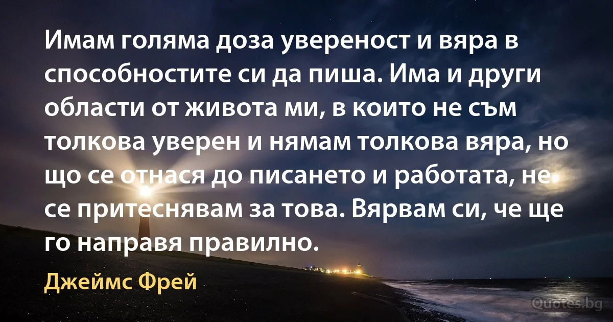 Имам голяма доза увереност и вяра в способностите си да пиша. Има и други области от живота ми, в които не съм толкова уверен и нямам толкова вяра, но що се отнася до писането и работата, не се притеснявам за това. Вярвам си, че ще го направя правилно. (Джеймс Фрей)