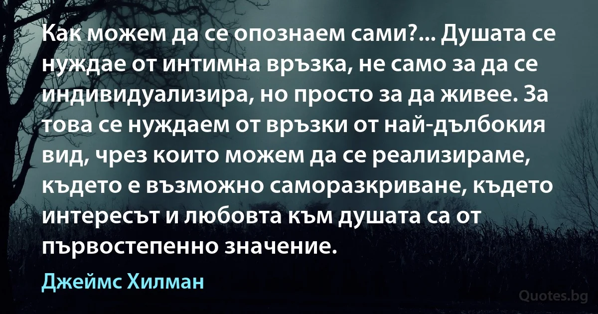 Как можем да се опознаем сами?... Душата се нуждае от интимна връзка, не само за да се индивидуализира, но просто за да живее. За това се нуждаем от връзки от най-дълбокия вид, чрез които можем да се реализираме, където е възможно саморазкриване, където интересът и любовта към душата са от първостепенно значение. (Джеймс Хилман)