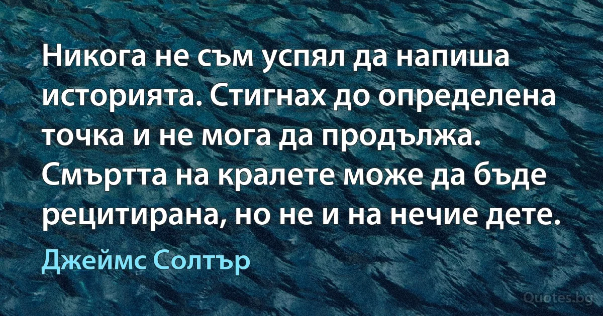 Никога не съм успял да напиша историята. Стигнах до определена точка и не мога да продължа. Смъртта на кралете може да бъде рецитирана, но не и на нечие дете. (Джеймс Солтър)