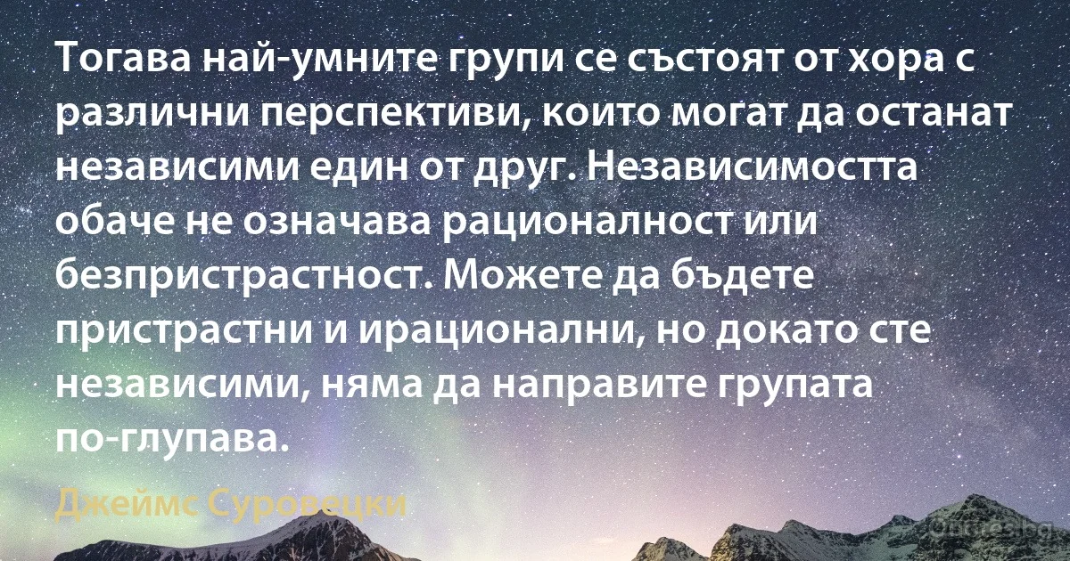 Тогава най-умните групи се състоят от хора с различни перспективи, които могат да останат независими един от друг. Независимостта обаче не означава рационалност или безпристрастност. Можете да бъдете пристрастни и ирационални, но докато сте независими, няма да направите групата по-глупава. (Джеймс Суровецки)