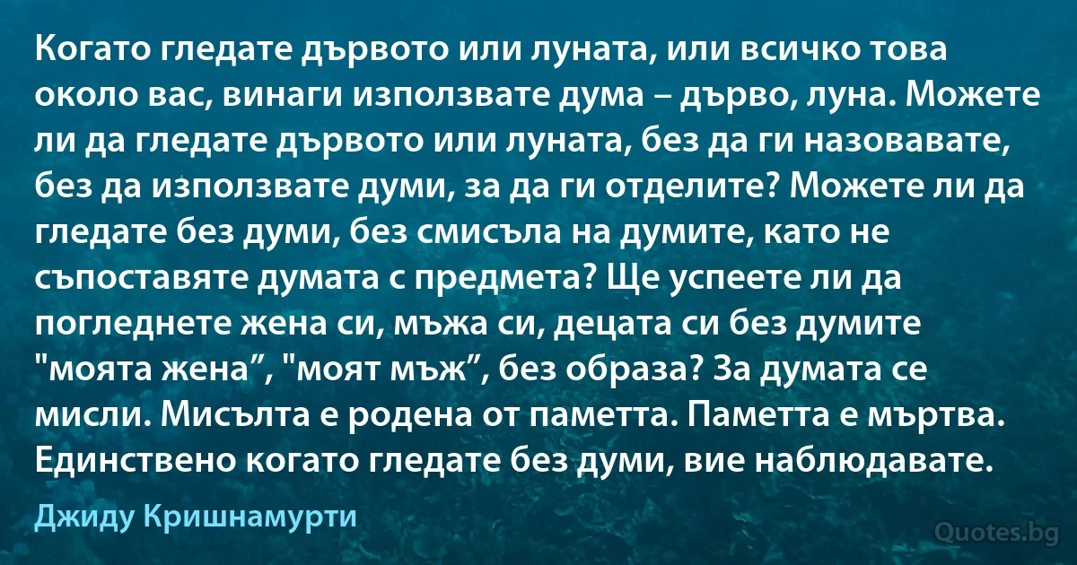 Когато гледате дървото или луната, или всичко това около вас, винаги използвате дума – дърво, луна. Можете ли да гледате дървото или луната, без да ги назовавате, без да използвате думи, за да ги отделите? Можете ли да гледате без думи, без смисъла на думите, като не съпоставяте думата с предмета? Ще успеете ли да погледнете жена си, мъжа си, децата си без думите "моята жена”, "моят мъж”, без образа? За думата се мисли. Мисълта е родена от паметта. Паметта е мъртва. Единствено когато гледате без думи, вие наблюдавате. (Джиду Кришнамурти)