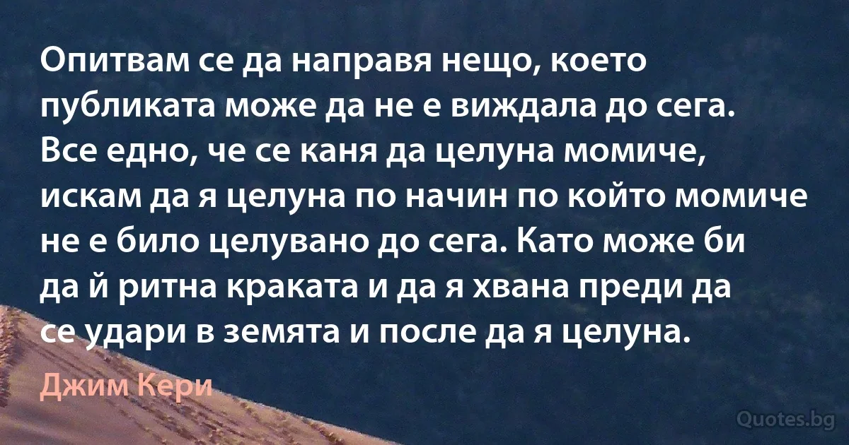 Опитвам се да направя нещо, което публиката може да не е виждала до сега. Все едно, че се каня да целуна момиче, искам да я целуна по начин по който момиче не е било целувано до сега. Като може би да й ритна краката и да я хвана преди да се удари в земята и после да я целуна. (Джим Кери)