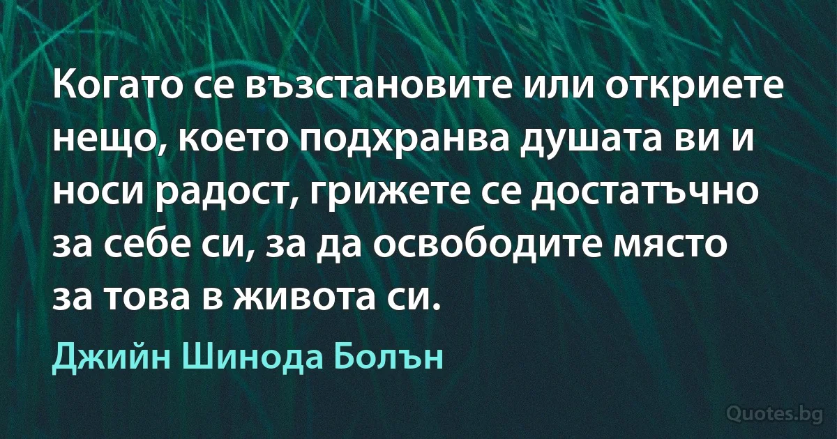 Когато се възстановите или откриете нещо, което подхранва душата ви и носи радост, грижете се достатъчно за себе си, за да освободите място за това в живота си. (Джийн Шинода Болън)