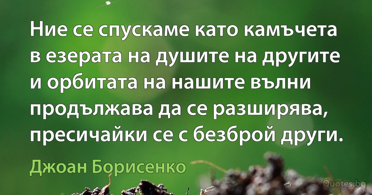 Ние се спускаме като камъчета в езерата на душите на другите и орбитата на нашите вълни продължава да се разширява, пресичайки се с безброй други. (Джоан Борисенко)