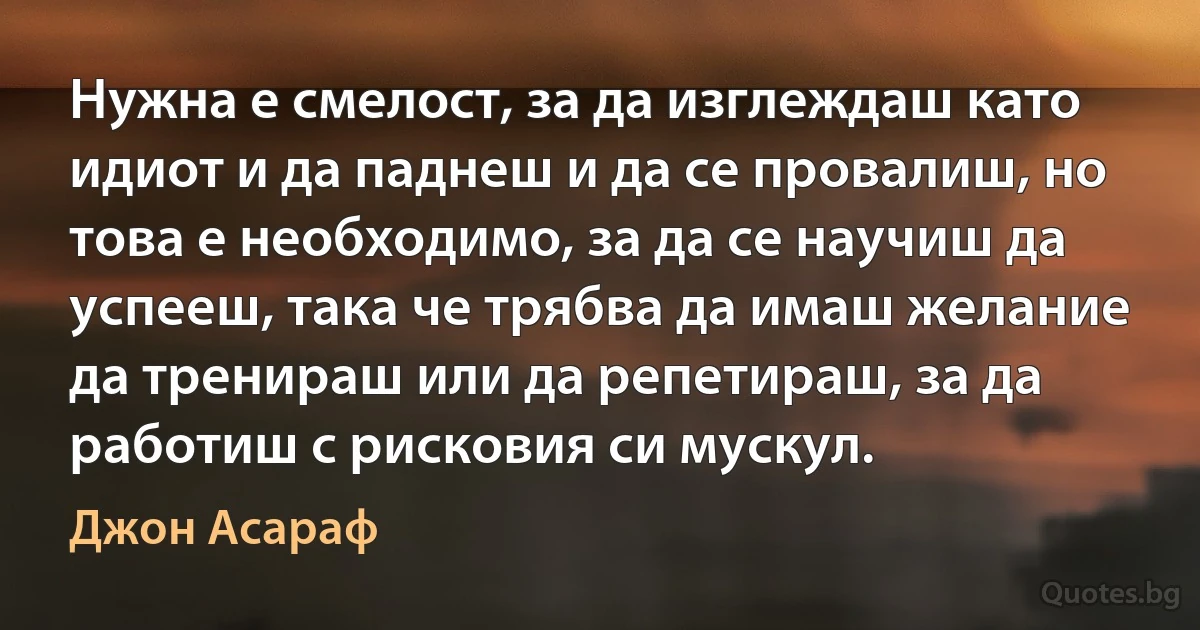 Нужна е смелост, за да изглеждаш като идиот и да паднеш и да се провалиш, но това е необходимо, за да се научиш да успееш, така че трябва да имаш желание да тренираш или да репетираш, за да работиш с рисковия си мускул. (Джон Асараф)