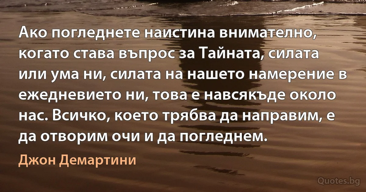 Ако погледнете наистина внимателно, когато става въпрос за Тайната, силата или ума ни, силата на нашето намерение в ежедневието ни, това е навсякъде около нас. Всичко, което трябва да направим, е да отворим очи и да погледнем. (Джон Демартини)