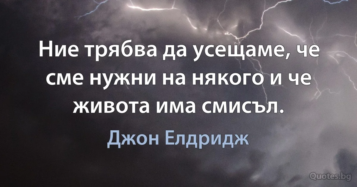 Ние трябва да усещаме, че сме нужни на някого и че живота има смисъл. (Джон Елдридж)