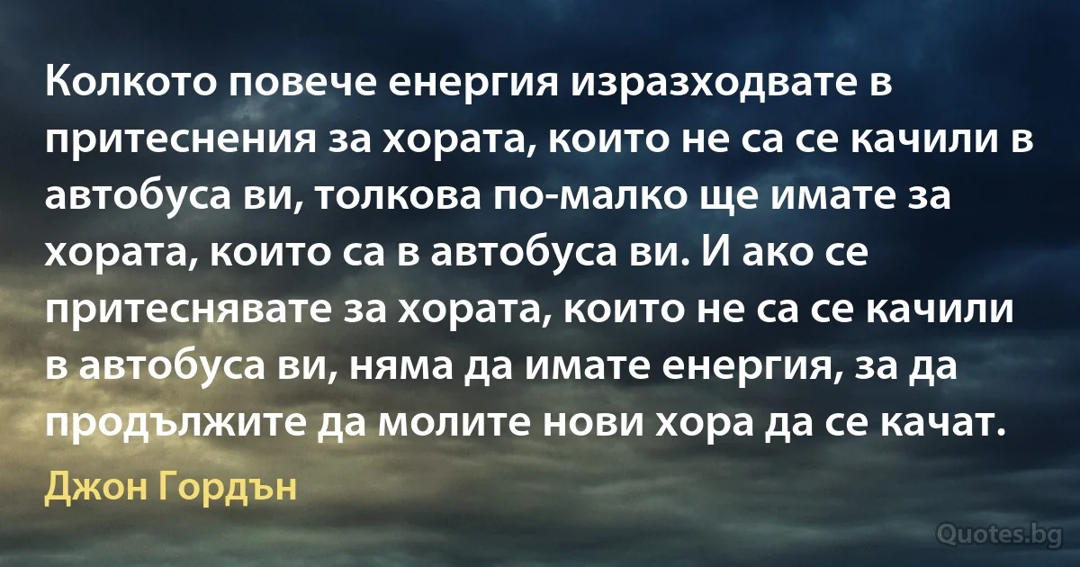 Колкото повече енергия изразходвате в притеснения за хората, които не са се качили в автобуса ви, толкова по-малко ще имате за хората, които са в автобуса ви. И ако се притеснявате за хората, които не са се качили в автобуса ви, няма да имате енергия, за да продължите да молите нови хора да се качат. (Джон Гордън)