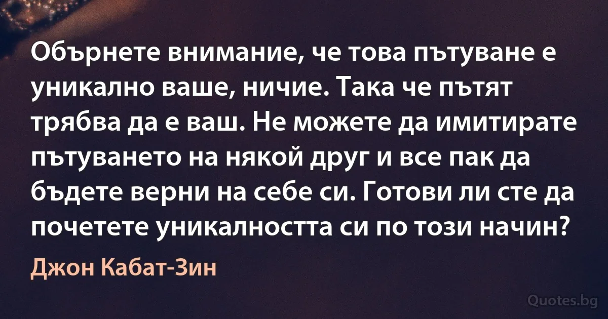 Обърнете внимание, че това пътуване е уникално ваше, ничие. Така че пътят трябва да е ваш. Не можете да имитирате пътуването на някой друг и все пак да бъдете верни на себе си. Готови ли сте да почетете уникалността си по този начин? (Джон Кабат-Зин)