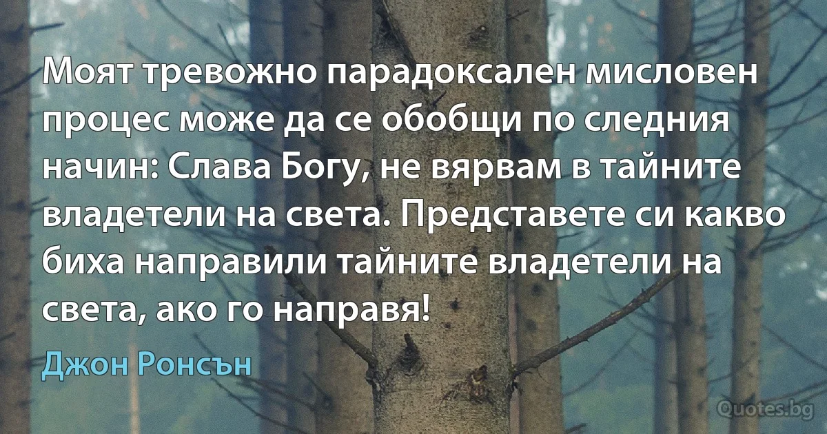 Моят тревожно парадоксален мисловен процес може да се обобщи по следния начин: Слава Богу, не вярвам в тайните владетели на света. Представете си какво биха направили тайните владетели на света, ако го направя! (Джон Ронсън)