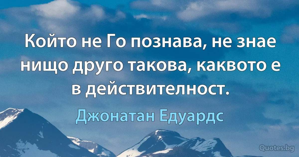 Който не Го познава, не знае нищо друго такова, каквото е в действителност. (Джонатан Едуардс)