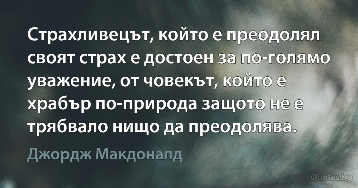 Страхливецът, който е преодолял своят страх е достоен за по-голямо уважение, от човекът, който е храбър по-природа защото не е трябвало нищо да преодолява. (Джордж Макдоналд)