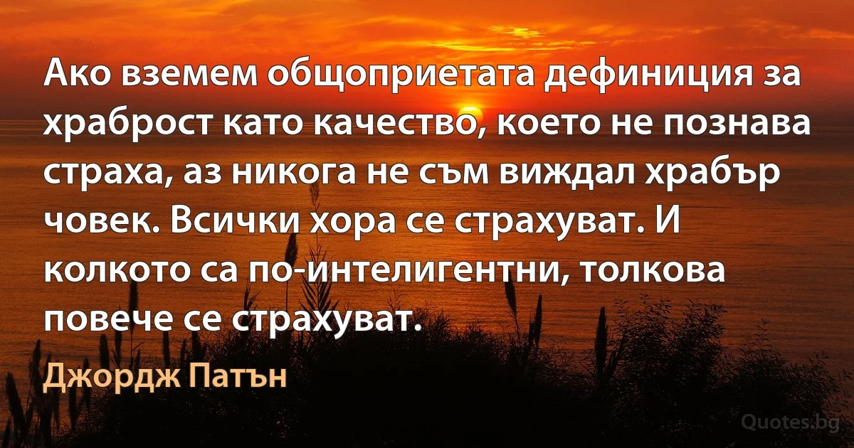 Ако вземем общоприетата дефиниция за храброст като качество, което не познава страха, аз никога не съм виждал храбър човек. Всички хора се страхуват. И колкото са по-интелигентни, толкова повече се страхуват. (Джордж Патън)