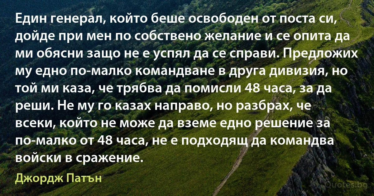 Един генерал, който беше освободен от поста си, дойде при мен по собствено желание и се опита да ми обясни защо не е успял да се справи. Предложих му едно по-малко командване в друга дивизия, но той ми каза, че трябва да помисли 48 часа, за да реши. Не му го казах направо, но разбрах, че всеки, който не може да вземе едно решение за по-малко от 48 часа, не е подходящ да командва войски в сражение. (Джордж Патън)