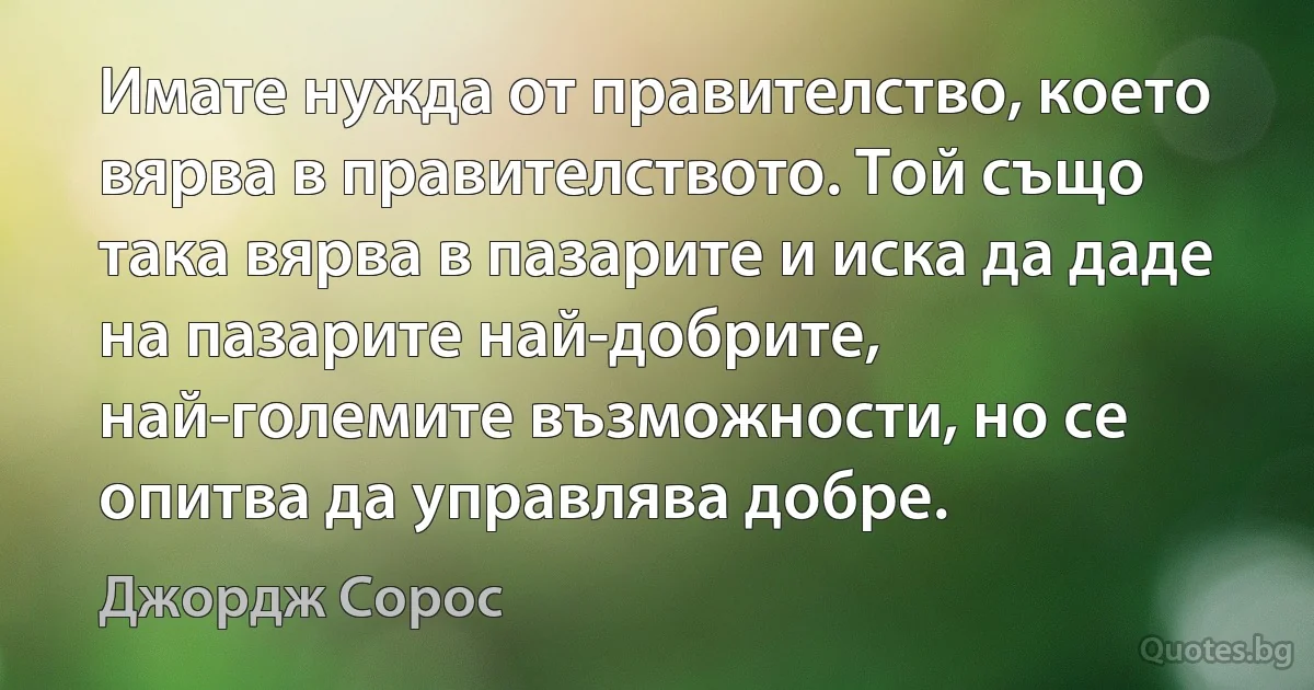 Имате нужда от правителство, което вярва в правителството. Той също така вярва в пазарите и иска да даде на пазарите най-добрите, най-големите възможности, но се опитва да управлява добре. (Джордж Сорос)