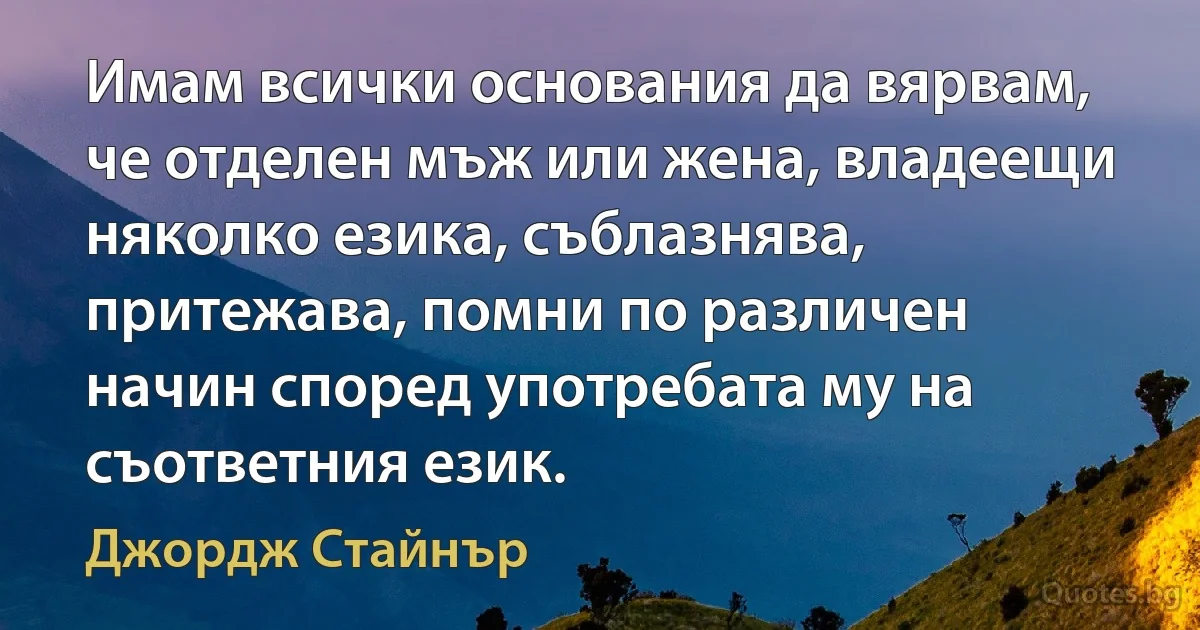 Имам всички основания да вярвам, че отделен мъж или жена, владеещи няколко езика, съблазнява, притежава, помни по различен начин според употребата му на съответния език. (Джордж Стайнър)