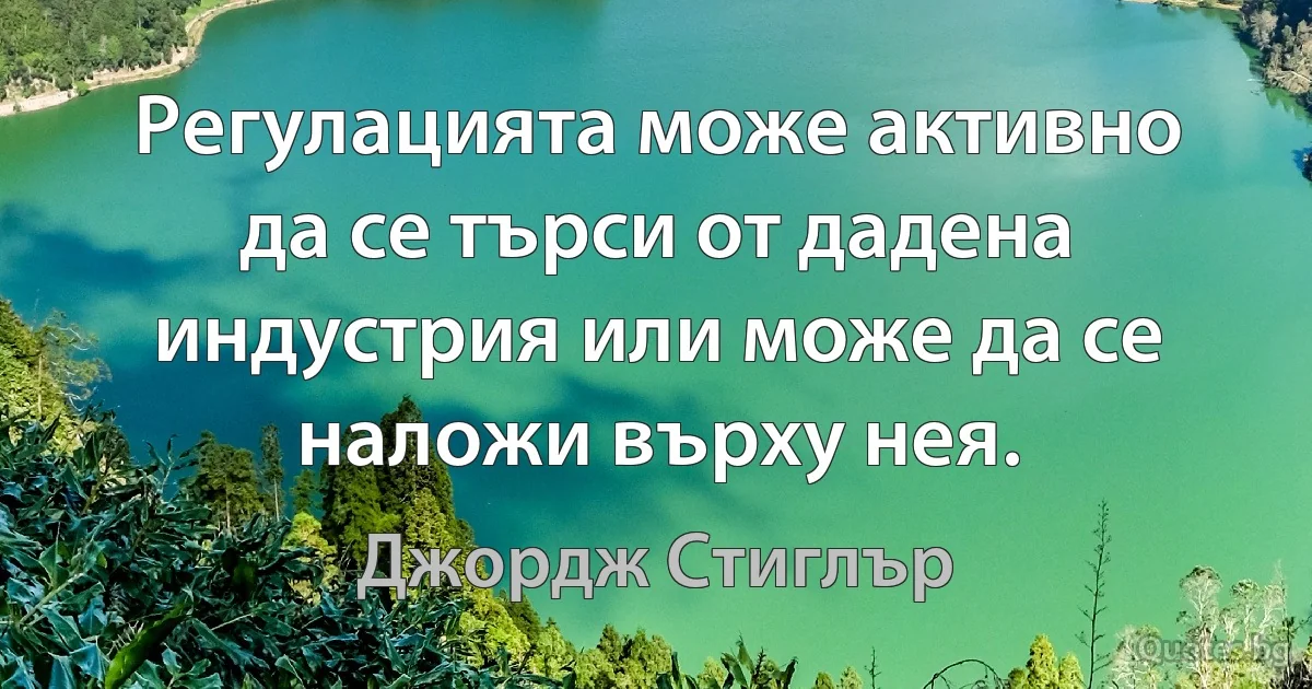 Регулацията може активно да се търси от дадена индустрия или може да се наложи върху нея. (Джордж Стиглър)