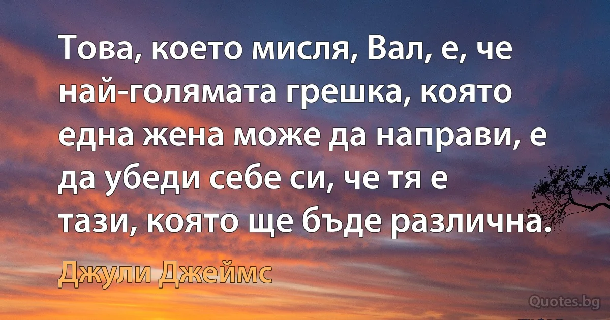 Това, което мисля, Вал, е, че най-голямата грешка, която една жена може да направи, е да убеди себе си, че тя е тази, която ще бъде различна. (Джули Джеймс)